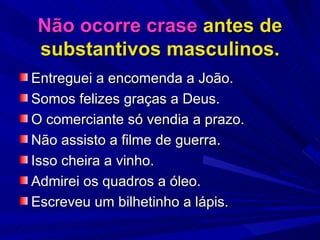 Não ocorre crase  antes de substantivos masculinos. Entreguei a encomenda a João. Somos felizes graças a Deus. O comerciante só vendia a prazo. Não assisto a filme de guerra. Isso cheira a vinho. Admirei os quadros a óleo. Escreveu um bilhetinho a lápis. 