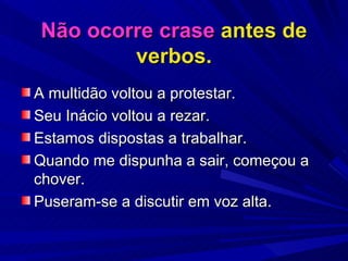 Não ocorre crase  antes de verbos. A multidão voltou a protestar. Seu Inácio voltou a rezar. Estamos dispostas a trabalhar. Quando me dispunha a sair, começou a chover. Puseram-se a discutir em voz alta. 