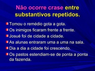 Não ocorre crase  entre substantivos repetidos. Tomou o remédio gota a gota. Os inimigos ficaram frente a frente. Josué foi de cidade a cidade. As alunas entraram uma a uma na sala. Dia a dia a cidade foi crescendo. Os pastos estendiam-se de ponta a ponta da fazenda. 