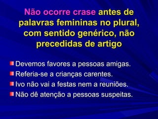 Não ocorre crase  antes de palavras femininas no plural, com sentido genérico, não precedidas de artigo Devemos favores a pessoas amigas. Referia-se a crianças carentes. Ivo não vai a festas nem a reuniões. Não dê atenção a pessoas suspeitas. 
