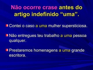 Não ocorre crase  antes do artigo indefinido “uma”. Contei o caso  a uma  mulher supersticiosa. Não entregues teu trabalho  a uma  pessoa qualquer. Prestaremos homenagens  a uma  grande escritora. 