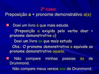 2º caso Preposição  a  + pronome demonstrativo  a(s) Doei um livro  à  que mais estuda.   (Preposição  a  exigida pelo verbo doar + pronome demonstrativo  a )  Doei um livro  ao  que mais estuda Obs.: O pronome demonstrativo  a  equivale ao pronome demonstrativo  aquela . Não compare minhas poesias  às  de Drummond.  Não compare meus versos  aos  de Drummond. 