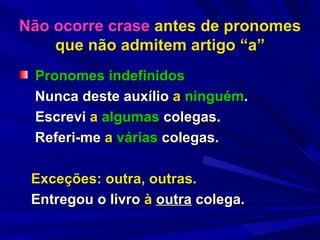Não ocorre crase  antes de pronomes que não admitem artigo “a” Pronomes indefinidos Nunca deste auxílio  a   ninguém .   Escrevi  a   algumas  colegas. Referi-me  a   várias  colegas. Exceções: outra, outras. Entregou o livro  à  outra  colega.   