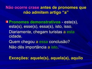 Não ocorre crase  antes de pronomes que não admitem artigo “a” Pronomes demonstrativos  - este(s), esta(s), esse(s), essa(s), isto, isso. Diariamente, chegam turistas  a   esta  cidade. Quem chegou  a   essa  conclusão? Não dês importância  a   isto . Exceções: aquele(s), aquela(a), aquilo 