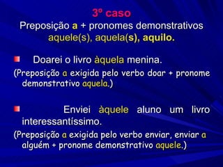3º caso Preposição  a  + pronomes demonstrativos  aquele(s), aquela( s), aquilo. Doarei o livro  àquela  menina. (Preposição  a  exigida pelo verbo doar + pronome demonstrativo  aquela .) Enviei  àquele  aluno um livro interessantíssimo. (Preposição  a  exigida pelo verbo enviar, enviar  a  alguém + pronome demonstrativo  aquele .) 