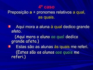 4º caso Preposição  a  + pronomes relativos  a qual ,  as quais. Aqui mora a aluna  à qual  dedico grande afeto. (Aqui mora o aluno  ao qual  dedico grande afeto.) Estas são as alunas  às quais  me referi. (Estes são os alunos  aos quais  me referi.) 