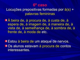6º caso Locuções prepositivas formadas por  à(s)  +  palavras femininas À beira de, à procura de, à custa de, à espera de, à imagem de, à maneira de, à vista de, à semelhança de, à sombra de, à frente de, à moda de  etc. Estou  à beira de  um ataque de nervos. Os alunos estavam  à procura de  contos interessantes. 
