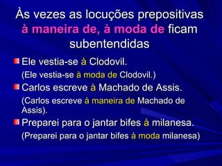 Às vezes as locuções prepositivas  à maneira de, à moda de  ficam subentendidas Ele vestia-se  à  Clodovil. (Ele vestia-se  à moda de  Clodovil.) Carlos escreve  à  Machado de Assis. (Carlos escreve  à maneira de  Machado de Assis). Preparei para o jantar bifes  à  milanesa. (Preparei para o jantar bifes  à moda  milanesa) 