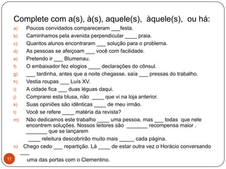 Complete com a(s), à(s), aquele(s), àquele(s), ou há:
  a)    Poucos convidados compareceram ___festa.
   b)   Caminhamos pela avenida perpendicular ____ praia.
   c)   Quantos alunos encontraram ___ solução para o problema.
   d)   As pessoas se afeiçoam ___ você com facilidade.
   e)   Pretendo ir ___ Blumenau.
   f)   O embaixador fez elogios ____ declarações do cônsul.
   g)   ___ tardinha, antes que a noite chegasse, saía ___ pressas do trabalho.
   h)   Vestia roupas ___ Luís XV.
   i)   A cidade fica ___ duas léguas daqui.
   j)   Comprarei esta blusa, não ____ que vi na loja anterior.
   k)   Suas opiniões são idênticas ____ de meu irmão.
   l)   Você se refere ____ matéria da revista?
   m)   Não dedicamos este trabalho ____ uma pessoa, mas ___ todas que nele
        encontrem soluções. Nossos leitores são _______ recompensa maior .
        _______ que se lançarem
         ____ releitura descobrirão muito mais _____ cada página.
   n) Chego cedo ___ repartição. Lá ____ de estar outra vez o Horácio conversando
      ___
11      uma das portas com o Clementino.
 