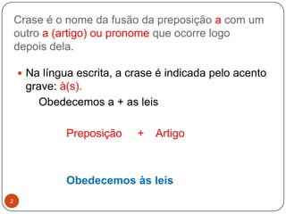 Crase é o nome da fusão da preposição a com um
    outro a (artigo) ou pronome que ocorre logo
    depois dela.

     Na língua escrita, a crase é indicada pelo acento
      grave: à(s).
        Obedecemos a + as leis

              Preposição    +   Artigo



              Obedecemos às leis
2
 