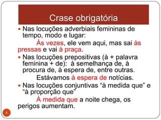 Crase obrigatória
     Nas locuções adverbiais femininas de
      tempo, modo e lugar:
           Às vezes, ele vem aqui, mas sai às
    pressas e vai à praça.
     Nas locuções prepositivas (à + palavra
      feminina + de): à semelhança de, à
      procura de, à espera de, entre outras.
           Estávamos à espera de notícias.
     Nas locuções conjuntivas “à medida que” e
      “à proporção que”
           À medida que a noite chega, os
    perigos aumentam.
4
 