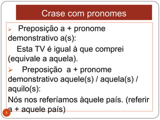 Crase com pronomes
      Preposição a + pronome
    demonstrativo a(s):
      Esta TV é igual à que comprei
    (equivale a aquela).
     Preposição a + pronome
    demonstrativo aquele(s) / aquela(s) /
    aquilo(s):
    Nós nos referíamos àquele país. (referir
5
    a + aquele país)
 