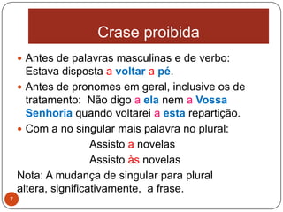 Crase proibida
     Antes de palavras masculinas e de verbo:
      Estava disposta a voltar a pé.
     Antes de pronomes em geral, inclusive os de
      tratamento: Não digo a ela nem a Vossa
      Senhoria quando voltarei a esta repartição.
     Com a no singular mais palavra no plural:
                     Assisto a novelas
                     Assisto às novelas
    Nota: A mudança de singular para plural
    altera, significativamente, a frase.
7
 