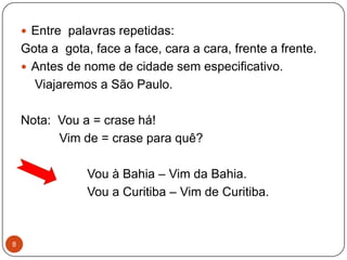  Entre palavras repetidas:
    Gota a gota, face a face, cara a cara, frente a frente.
     Antes de nome de cidade sem especificativo.
      Viajaremos a São Paulo.

    Nota: Vou a = crase há!
          Vim de = crase para quê?

                Vou à Bahia – Vim da Bahia.
                Vou a Curitiba – Vim de Curitiba.



8
 