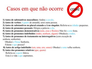 Casos em que não ocorre                                           crase

1) Antes de substantivos masculinos: Andou a cavalo.
2) Antes de verbos: A partir de amanhã, serei outra pessoa.
3) Antes de substantivos no plural estando o A no singular. Referia-se a cidades pequenas.
4) Antes de pronomes pessoais: Dirigiu a palavra a ela.
5) Antes de pronomes demonstrativos (este, esse e flexões) Não foi a esta festa.
6) Antes de pronomes indefinidos (todos, nenhum, algum): Obedecia a todos.
7) Antes de pronomes de tratamento ou interrogativos (com exceção de
senhora, senhorita).
   Obedeci a Vossa Senhoria.
   Falaste a que pessoa?
 8) Antes de artigo indefinido (um, uma, uns, umas): Obedeci a uma velha senhora.
9) Antes dos pronomes relativos (que, quem):
    Referia-se a quem falava.
    Esta é a vida a que aspiramos.
 