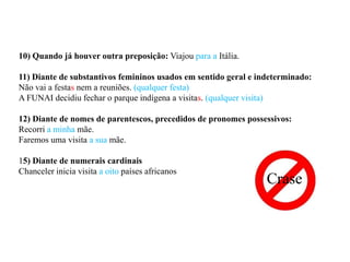 10) Quando já houver outra preposição: Viajou para a Itália.

11) Diante de substantivos femininos usados em sentido geral e indeterminado:
Não vai a festas nem a reuniões. (qualquer festa)
A FUNAI decidiu fechar o parque indígena a visitas. (qualquer visita)

12) Diante de nomes de parentescos, precedidos de pronomes possessivos:
Recorri a minha mãe.
Faremos uma visita a sua mãe.

15) Diante de numerais cardinais
Chanceler inicia visita a oito países africanos
                                                                 Crase
 