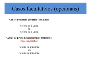 Casos facultativos (opcionais)
  • Antes de nomes próprios femininos:

            Referiu-se à Luísa
                   ou
            Referiu-se a Luísa

• Antes de pronomes possessivos femininos:
              (tua, sua, minha)

           Referiu-se a tua mãe
                    ou
           Referiu-se à tua mãe
 