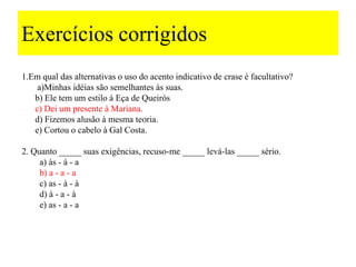 Exercícios corrigidos
1.Em qual das alternativas o uso do acento indicativo de crase é facultativo?
    a)Minhas idéias são semelhantes às suas.
   b) Ele tem um estilo à Eça de Queirós
   c) Dei um presente à Mariana.
   d) Fizemos alusão à mesma teoria.
   e) Cortou o cabelo à Gal Costa.

2. Quanto _____ suas exigências, recuso-me _____ levá-las _____ sério.
     a) às - à - a
     b) a - a - a
     c) as - à - à
     d) à - a - à
     e) as - a - a
 