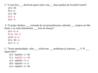 3. "A casa fica ___ direita de quem sobe a rua, __ duas quadras da Avenida Central".
    a) à - há
    b) a - à
    c) a - há
    d) à - a
    e) à – à

4. "O grupo obedece ___ comando de um pernambucano, radicado ___ tempos em São
Paulo, e se exibe diariamente ___ hora do almoço".
    a) o - à - a
    b) ao - há - à
    c) ao - a - a
    d) o - há - a
    e) o - a – a

5. "Nesta oportunidade, volto ___ referir-me ___ problemas já expostos ___ V. Sª ___
alguns dias".
     a) à - àqueles - a - há
     b) a - àqueles - a - há
     c) a - aqueles - à - a
     d) à - àqueles - a - a
     e) a - aqueles - à - há
 