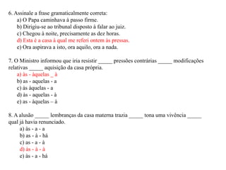 6. Assinale a frase gramaticalmente correta:
    a) O Papa caminhava à passo firme.
    b) Dirigiu-se ao tribunal disposto à falar ao juiz.
    c) Chegou à noite, precisamente as dez horas.
    d) Esta é a casa à qual me referi ontem às pressas.
    e) Ora aspirava a isto, ora aquilo, ora a nada.

7. O Ministro informou que iria resistir _____ pressões contrárias _____ modificações
relativas _____ aquisição da casa própria.
    a) às - àquelas _ à
    b) as - aquelas - a
    c) às àquelas - a
    d) às - aquelas - à
    e) as - àquelas – à

8. A alusão _____ lembranças da casa materna trazia _____ tona uma vivência _____
qual já havia renunciado.
     a) às - a - a
     b) as - à - há
     c) as - a - à
     d) às - à - à
     e) às - a - há
 