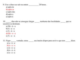 9. Use a chave ao sair ou entrar __________ 20 horas.
    a) após às
    b) após as
    c) após das
    d) após a
    e) após à

10. _____ dias não se consegue chegar _____ nenhuma das localidades _____ que os
socorros se destinam.
    a) Há - à - a
    b) A - a - a
    c) À - à - a
    d) Há - a - a
    e) À - a – a

11. Fique _____ vontade; estou _____ seu inteiro dispor para ouvir o que tem _____ dizer.
     a) a - à - a
     b) à - a - a
     c) à - à - a
     d) à - à - à
     e) a - a - a
 