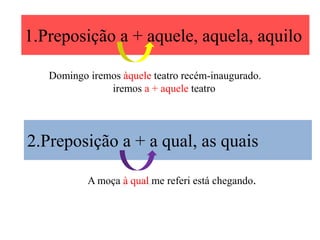 1.Preposição a + aquele, aquela, aquilo

   Domingo iremos àquele teatro recém-inaugurado.
               iremos a + aquele teatro




2.Preposição a + a qual, as quais

           A moça à qual me referi está chegando.
 