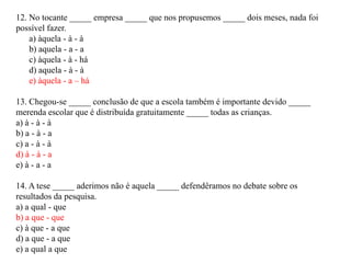 12. No tocante _____ empresa _____ que nos propusemos _____ dois meses, nada foi
possível fazer.
    a) àquela - à - à
    b) aquela - a - a
    c) àquela - à - há
    d) aquela - à - à
    e) àquela - a – há

13. Chegou-se _____ conclusão de que a escola também é importante devido _____
merenda escolar que é distribuída gratuitamente _____ todas as crianças.
a) à - à - à
b) a - à - a
c) a - à - à
d) à - à - a
e) à - a - a

14. A tese _____ aderimos não é aquela _____ defendêramos no debate sobre os
resultados da pesquisa.
a) a qual - que
b) a que - que
c) à que - a que
d) a que - a que
e) a qual a que
 