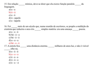15. Em relação _____ mímica, deve-se dizer que ela exerce função paralela _____ da
linguagem.
     a) a - a
     b) à - à
     c) a - à
     d) à - aquela
     e) a - àquela

16. Foi _____ mais de um século que, numa reunião de escritores, se propôs a maldição do
cientista que reduzira o arco-íris _____ simples matéria: era uma ameaça _____ poesia.
     a) a - a - à
     b) há - à - a
     c) há - à - à
     d) a - a - a
     e) há - a - à
17. A estrela fica _____ uma distância enorme, _____ milhares de anos-luz, e não é visível
_____ olho nu.
     a) a - à - à
     b) a - a - a
     c) à - a - a
     d) à - à - a
     e) à - a – à
 
