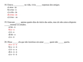 18. Estava __________ na vida, vivia _____ expensas dos amigos.
    a) atoa - as
    b) a toa - à
    c) a tôa - às
    d) à toa - às
    e) à toa – as

19. Estavam _____ apenas quatro dias do início das aulas, mas ele não estava disposto
_____ retomar os estudos.
     a) há - à
     b) a - a
     c) à - a
     d) há - a
     e) a - à

20. Disse _____ ela que não insistisse em amar _____ quem não _____ queria.
     a) a - a - a
     b) a - a - à
     c) à - a - a
     d) à - à - à
     e) a - à - à
 
