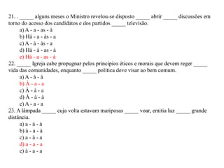 21. . _____ alguns meses o Ministro revelou-se disposto _____ abrir _____ discussões em
torno do acesso dos candidatos e dos partidos _____ televisão.
      a) A - a - as - à
      b) Há - a - às - a
      c) A - à - às - a
      d) Há - à - as - à
      e) Há - a - as - à
22. _____ Igreja cabe propugnar pelos princípios éticos e morais que devem reger _____
vida das comunidades, enquanto _____ política deve visar ao bem comum.
      a) A - à - à
      b) À - a - a
      c) À - à - a
      d) À - à - à
      e) A - a - a
23. A lâmpada _____ cuja volta estavam mariposas _____ voar, emitia luz _____ grande
distância.
      a) a - à - à
      b) à - a - à
      c) a - à - a
      d) a - a - a
      e) à - a - a
 