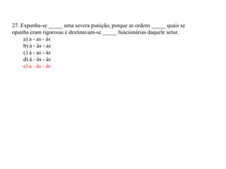 27. Expunha-se _____ uma severa punição, porque as ordens _____ quais se
opunha eram rigorosas e destinavam-se _____ funcionárias daquele setor.
     a) a - as - às
     b) à - às - as
     c) à - as - às
     d) à - às - às
     e) a - às - às
 
