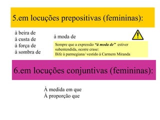5.em locuções prepositivas (femininas):
à beira de
à custa de        à moda de
à força de        Sempre que a expressão “à moda de” estiver
                  subentendida, ocorre crase:
à sombra de       Bife à parmegiana/ vestido à Carmem Miranda



6.em locuções conjuntivas (femininas):

              À medida em que
              À proporção que
 