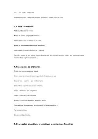 Fui a Cuba (?). Fui para Cuba.


No exemplo acima o artigo não aparece. Portanto, o correto é: Fui a Cuba.




3. Casos facultativos

Pode ou não ocorrer crase:


Antes de nomes próprios femininos:


Referiu-se à Luísa ou Referiu-se a Luísa


Antes de pronomes possessivos femininos:


Referiu-se a tua mãe ou Referiu-se à tua mãe


Atenção: nesses e em outros casos semelhantes, as dúvidas também podem ser resolvidas pelas
mesmas dicas explicadas no item 2.




4. Crase antes de pronomes

Antes dos pronomes a que, a qual


Ocorre crase se o masculino correspondente for ao que, ao qual


Esta cerveja é superior à que você comprou.


Este vinho é superior ao que você comprou.


Esta é a decisão à qual chegamos.


Este é o ponto ao qual chegamos.


Antes dos pronomes aquele(s), aquela(s), aquilo.


Ocorre crase sempre que o termo regente exigir preposição a:


Fui àquele comício.


Sou avesso àquela idéia.




5. Expressões adverbiais, prepositivas e conjuntivas femininas
 