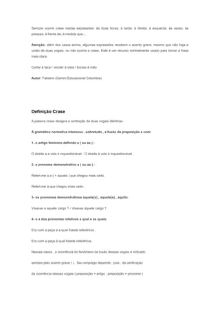 Sempre ocorre crase nestas expressões: às duas horas; à tarde; à direita; à esquerda; às vezes; às
pressas; à frente de; à medida que...


Atenção: além dos casos acima, algumas expressões recebem o acento grave, mesmo que não haja a
união de duas vogais, ou não ocorra a crase. Este é um recurso normalmente usado para tornar a frase
mais clara:


Cortar à faca / vender à vista / bordar à mão


Autor: Fabiano (Centro Educacional Columbia)



Crase


Definição Crase

A palavra crase designa a contração de duas vogais idênticas .


À gramática normativa interessa , sobretudo , a fusão da preposição a com:


1- o artigo feminino definido a ( ou as ) :


O direito a a vida é inquestionável - O direito à vida é inquestionável .


2- o pronome demonstrativo a ( ou as ) :


Referi-me a a ( = aquela ) que chegou mais cedo .


Referi-me à que chegou mais cedo .


3- os pronomes demonstrativos aquele(s) , aquela(s) , aquilo:


Visavas a aquele cargo ? - Visavas àquele cargo ?


4- o a dos pronomes relativos a qual e as quais:


Era ruim a peça a a qual fizeste referência .


Era ruim a peça à qual fizeste referência .


Nesses casos , a ocorrência do fenômeno da fusão dessas vogais é indicado


sempre pelo acento grave ( ) . Seu emprego depende , pois , da verificação


da ocorrência dessas vogais ( preposição + artigo , preposição + pronome )
 