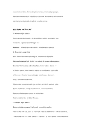 no contexto sintático . Como obrigatoriamente o primeiro a é preposição ,


exigida quase sempre por um verbo ou um nome , a crase é um fato gramatical


estreitamente relacionado à regência verbal e nominal.




REGRAS PRÁTICAS

1- Primeira regra prática:


Ocorre a crase sempre que , ao se substituir a palavra feminina por uma


masculina , aparece a combinação ao:


Exemplo = Amanhã iremos ao colégio - Amanhã iremos à escola .


2- Segunda regra prática:


Para verificar a ocorrência do artigo a , transforma-se a palavra


( a respeito da qual haja dúvida ) em sujeito de uma oração qualquer:


Exemplo = Iremos todos a Brasília ( ? ) ou Iremos todos à Brasília ( ? )


A palavra Brasília como sujeito: o Brasília foi concebida por Lúcio Costa


e Niemeyer. = Brasília foi concebida por Lúcio Costa e Niemeyer .


Logo : Iremos todos o Brasília .


Observe que nomes de cidade não admitem , em geral , qualquer artigo .


Porém modificados por adjunto adnominal , passam a admiti-lo .


Exemplo = Retornarei a Curitiba no próximo ano .


Retornarei à Curitiba de Dalton Trevisan .


3- Terceira regra prática:


Decorrente da regra geral é a fórmula mnemônica abaixo:


" Se vou A e volto DA , crase há ." Exemplo = SE vou à biblioteca e volta da biblioteca .


" Se vou A e volto DE , crase pra quê ?" Exemplo = Se vou a Goiânia e volto de Goiânia .
 