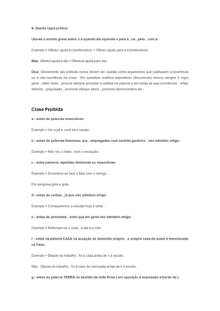 4- Quarta regra prática:


Usa-se o acento grave sobre o a quando ele equivale a para a , na , pela , com a:


Exemplo = Ofereci ajuda à coordenadora = Ofereci ajuda para a coordenadora .


Mas: Ofereci ajuda a ela = Oferecei ajuda para ela .


Dica: Obviamente tais práticas nunca devem ser usadas como argumentos que justifiquem a ocorrência
ou a não-ocorrência da crase . Em questões analítico-expositivas (discursivas) recorra sempre à regra
geral . Além disso , procure sempre proceder à análise da palavra a em todas as sua ocorrências : artigo
definido , preposição , pronome oblíquo átono , pronome demonstrativo etc .




Crase Proibida

a - antes de palavras masculinas:


Exemplo = Irei a pé e você irá a cavalo .


b - antes de palavras femininas que , empregadas num sentido genérico , não admitam artigo:


Exemplo = Não vou a festa , nem a recepção .


c - entre palavras repetidas femininas ou masculinas:


Exemplo = Encontrou-se face a face com o inimigo .


Ela sangrava gota a gota .


d - antes de verbos , já que não admitem artigo:


Exemplo = Começaremos a estudar hoje à tarde .


e - antes de pronomes , visto que em geral não admitem artigo:


Exemplo = Referiram-se a você , a ela e a mim .


f - antes da palavra CASA na acepção de domicílio próprio , a próprio casa de quem é mencionado
na frase:


Exemplo = Depois do trabalho , foi a casa antes de ir à escola .


Mas : Depois do trabalho , foi à casa da namorada antes de ir à escola .


g - antes da palavra TERRA no sentido de chão firme ( em oposição à expressão a bordo de ):
 