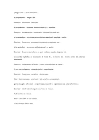 ( Regra Geral e Casos Particulares )


a) preposição a e artigo a (as) :


Exemplo = Resistiremos à tentação .


b) preposição a e pronome demonstrativo a(s) = aquela(s) :


Exemplo = Minha sugestão é semelhante ( = àquela ) que você deu .


c) preposição a e pronomes demonstrativos aquele(s) , aquela(s) , aquilo :


Exemplo = Renderemos homenagem àquele que nos guiou até aqui .


d) preposição a e pronomes relativos a qual , as quais :


Exemplo = Chegaram as mulheres às quais você deve agradar . ( agradar a ) .


e) quando implícitas as expressões à moda de , à maneira de , mesmo antes de palavras
masculinas :


Exemplo = Usava cabelos à Djavan . ( Usava cabelos à moda de Djavan ) .


f) nas expressões com indicação de hora especificada .


Exemplo = Chegaremos à uma hora , não às duas .


Mas = Sairemos daqui a uma hora ( = falta uma hora para a saída ) .


g) nas locuções adverbiais , conjuntivas e prepositivas cujo núcleo seja palavra feminina :


Exemplo = À tarde e à noite aquela casa ficava às moscas .


Tudo ocorreu às avessas .


Mas = Estou a fim de ficar com ela .


Tudo convergia a favor dele .
 