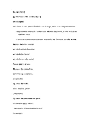 ( preposição )


( palavra que não aceita artigo )


Observação:


Para saber se uma palavra aceita ou não o artigo, basta usar o seguinte artifício:


   I.se pudermos empregar a combinação da antes da palavra, é sinal de que ela
       aceita o artigo


   II.se pudermos empregar apenas a preposição de, é sinal de que não aceita.


Ex: Vim da Bahia. (aceita)


Vim de Brasília (não aceita)


Vim da Itália. (aceita)


Vim de Roma. (não aceita)


Nunca ocorre crase:


1) Antes de masculino.


Caminhava a passo lento.


(preposição)


2) Antes de verbo.


Estou disposto a falar.


(preposição)


3) Antes de pronomes em geral.


Eu me referi aesta menina.


(preposição e pronome demonstrativo)


Eu falei aela.
 