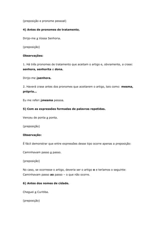 (preposição e pronome pessoal)


4) Antes de pronomes de tratamento.


Dirijo-me a Vossa Senhoria.


(preposição)


Observações:


1. Há três pronomes de tratamento que aceitam o artigo e, obviamente, a crase:
senhora, senhorita e dona.


Dirijo-me àsenhora.


2. Haverá crase antes dos pronomes que aceitarem o artigo, tais como: mesma,
própria...


Eu me referi àmesma pessoa.


5) Com as expressões formadas de palavras repetidas.


Venceu de ponta a ponta.


(preposição)


Observação:


É fácil demonstrar que entre expressões desse tipo ocorre apenas a preposição:


Caminhavam passo a passo.


(preposição)


No caso, se ocorresse o artigo, deveria ser o artigo o e teríamos o seguinte:
Caminhavam passo ao passo – o que não ocorre.


6) Antes dos nomes de cidade.


Cheguei a Curitiba.


(preposição)
 