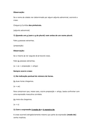 Observação:


Se o nome da cidade vier determinado por algum adjunto adnominal, ocorrerá a
crase.


Cheguei à Curitiba dos pinheirais.


(adjunto adnominal)


7) Quando um a (sem o s de plural) vem antes de um nome plural.


Falei a pessoas estranhas.


(preposição)


Observação:


Se o mesmo a vier seguido de s haverá crase.


Falei às pessoas estranhas.


(a + as = preposição + artigo)


Sempre ocorre crase:


1) Na indicação pontual do número de horas.


Às duas horas chegamos.


(a + as)


Para comprovar que, nesse caso, ocorre preposição + artigo, basta confrontar com
uma expressão masculina correlata.


Ao meio-dia chegamos.


(a + o)


2) Com a expressão à moda de e à maneira de.


A crase ocorrerá obrigatoriamente mesmo que parte da expressão (moda de)
venha implícita.
 