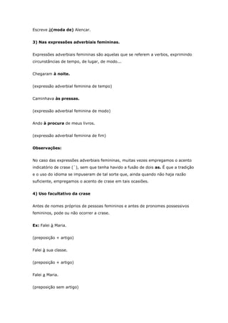 Escreve à(moda de) Alencar.


3) Nas expressões adverbiais femininas.


Expressões adverbiais femininas são aquelas que se referem a verbos, exprimindo
circunstâncias de tempo, de lugar, de modo...


Chegaram à noite.


(expressão adverbial feminina de tempo)


Caminhava às pressas.


(expressão adverbial feminina de modo)


Ando à procura de meus livros.


(expressão adverbial feminina de fim)


Observações:


No caso das expressões adverbiais femininas, muitas vezes empregamos o acento
indicatório de crase (`), sem que tenha havido a fusão de dois as. É que a tradição
e o uso do idioma se impuseram de tal sorte que, ainda quando não haja razão
suficiente, empregamos o acento de crase em tais ocasiões.


4) Uso facultativo da crase


Antes de nomes próprios de pessoas femininos e antes de pronomes possessivos
femininos, pode ou não ocorrer a crase.


Ex: Falei à Maria.


(preposição + artigo)


Falei à sua classe.


(preposição + artigo)


Falei a Maria.


(preposição sem artigo)
 