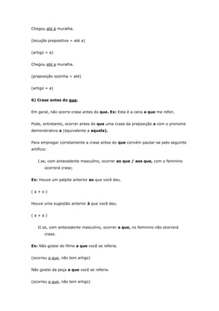 Chegou até à muralha.


(locução prepositiva = até a)


(artigo = a)


Chegou até a muralha.


(preposição sozinha = até)


(artigo = a)


6) Crase antes do que.


Em geral, não ocorre crase antes do que. Ex: Esta é a cena a que me referi.


Pode, entretanto, ocorrer antes do que uma crase da preposição a com o pronome
demonstrativo a (equivalente a aquela).


Para empregar corretamente a crase antes do que convém pautar-se pelo seguinte
artifício:


    I.se, com antecedente masculino, ocorrer ao que / aos que, com o feminino
        ocorrerá crase;


Ex: Houve um palpite anterior ao que você deu.


(a+o)


Houve uma sugestão anterior à que você deu.


(a+a)


    II.se, com antecedente masculino, ocorrer a que, no feminino não ocorrerá
        crase.


Ex: Não gostei do filme a que você se referia.


(ocorreu a que, não tem artigo)


Não gostei da peça a que você se referia.


(ocorreu a que, não tem artigo)
 