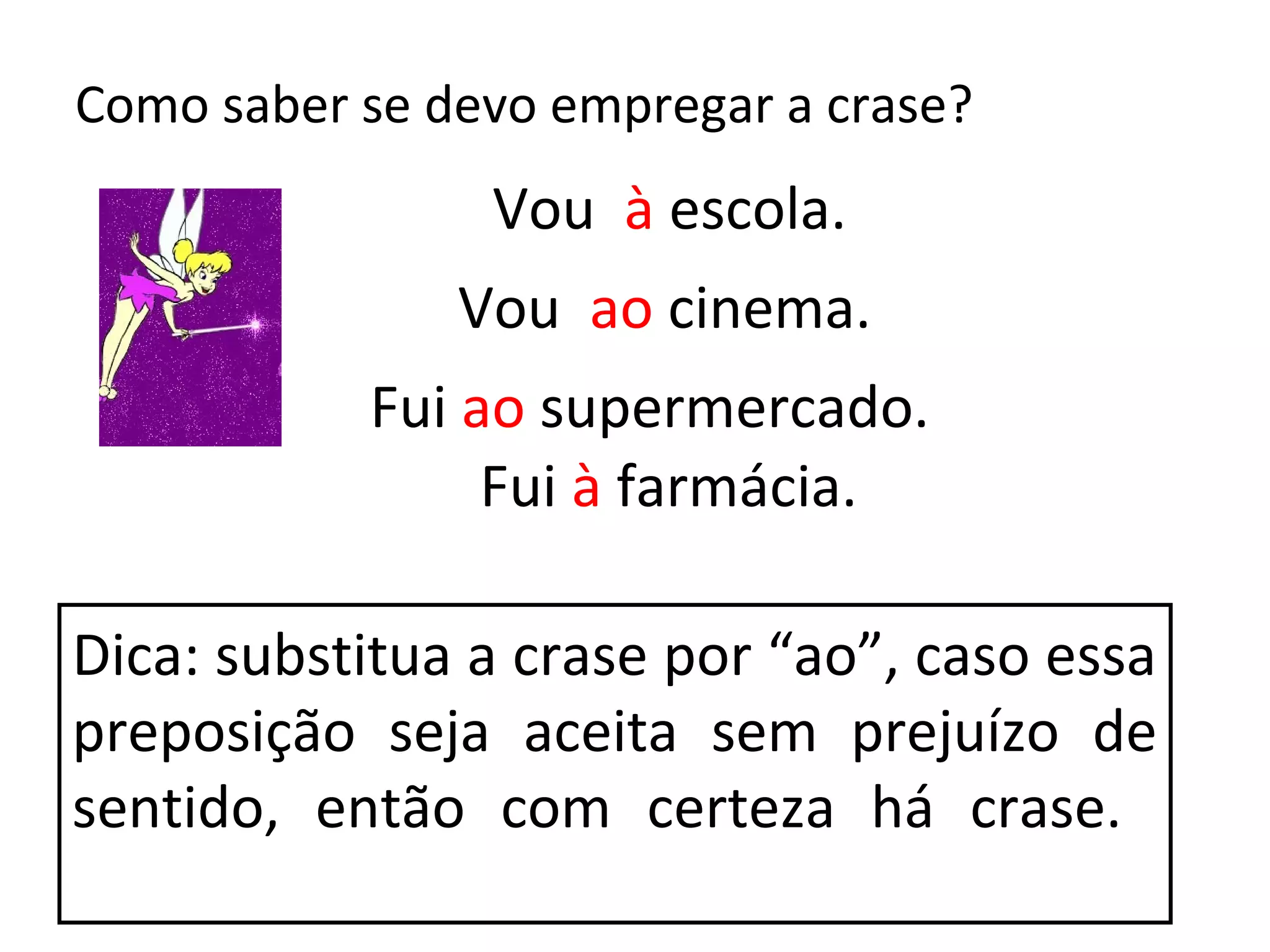 Como saber se devo empregar a crase?
                Vou à escola.
               Vou ao cinema.
           Fui ao supermercado.
                Fui à farmácia.

Dica: substitua a crase por “ao”, caso essa
preposição seja aceita sem prejuízo de
sentido, então com certeza há crase.
 