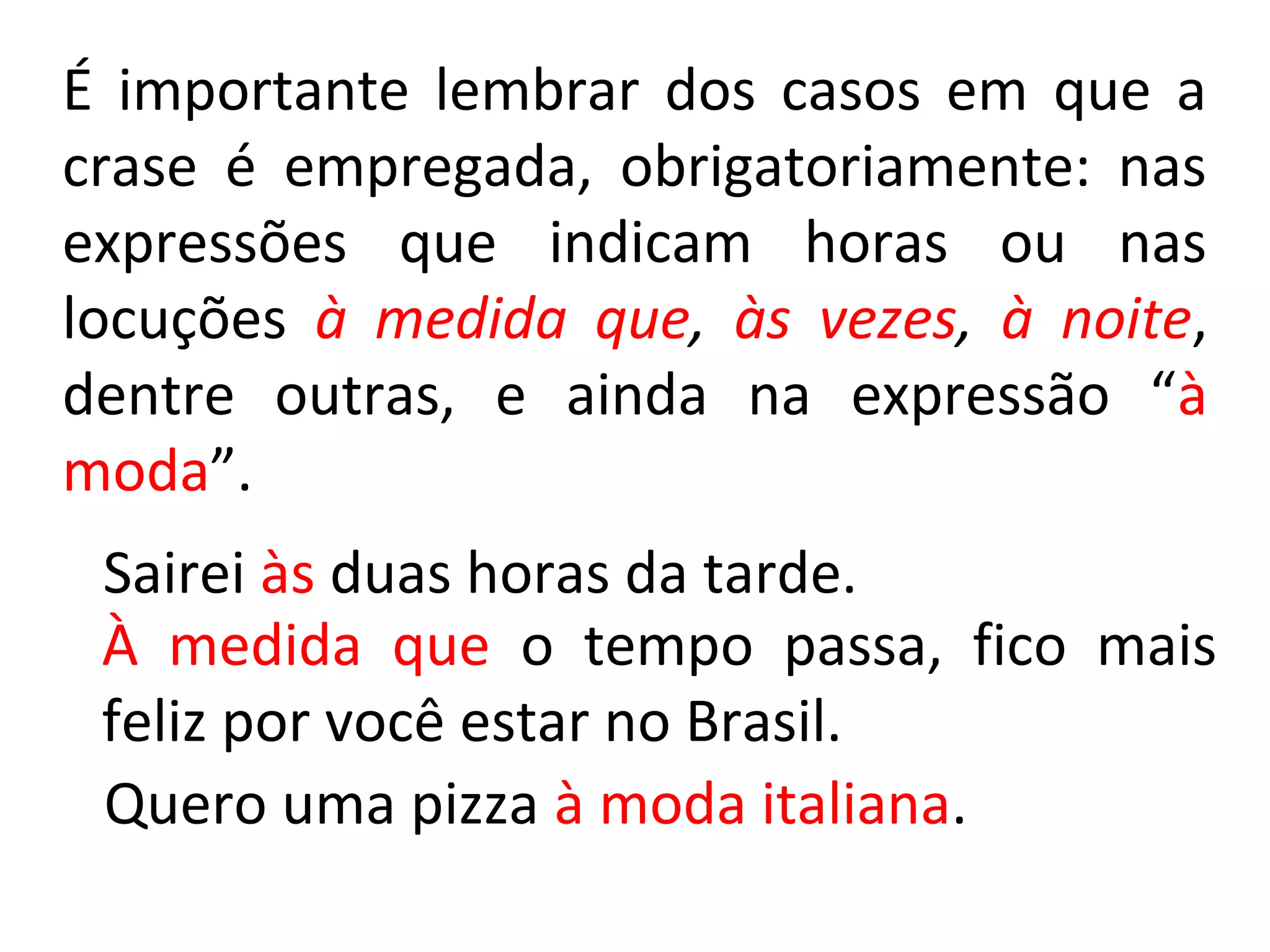 É importante lembrar dos casos em que a
crase é empregada, obrigatoriamente: nas
expressões que indicam horas ou nas
locuções à medida que, às vezes, à noite,
dentre outras, e ainda na expressão “à
moda”.
 Sairei às duas horas da tarde.
 À medida que o tempo passa, fico mais
 feliz por você estar no Brasil.
 Quero uma pizza à moda italiana.
 