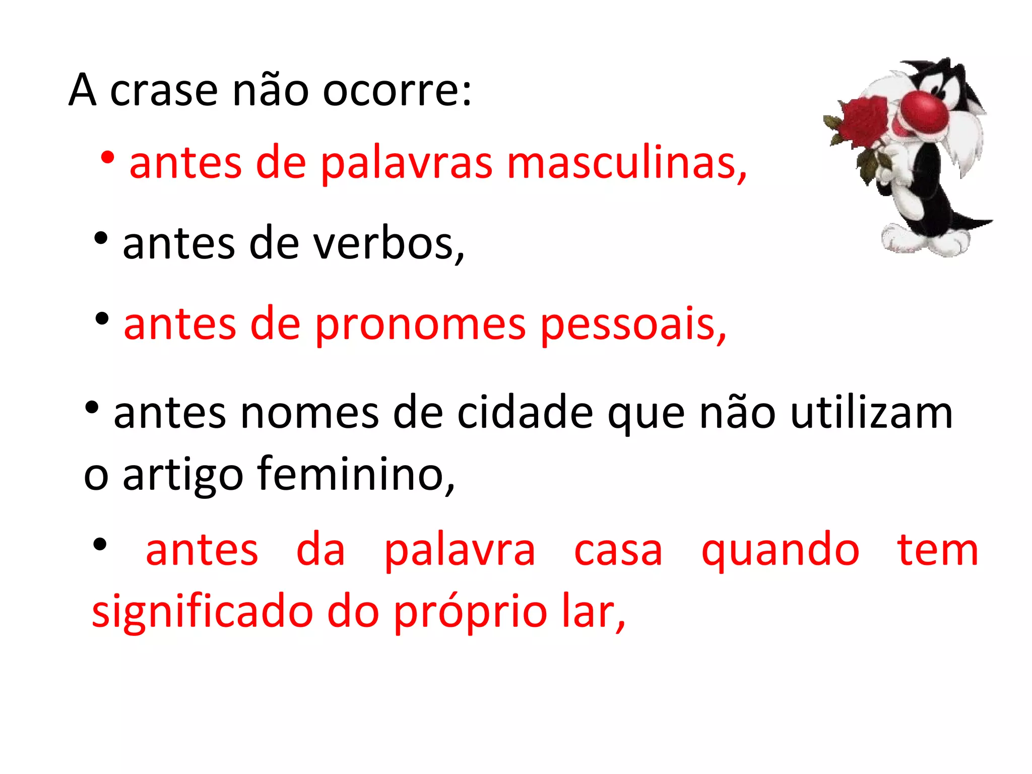 A crase não ocorre:
 • antes de palavras masculinas,
 • antes de verbos,
 • antes de pronomes pessoais,
• antes nomes de cidade que não utilizam
o artigo feminino,
• antes da palavra casa quando tem
significado do próprio lar,
 