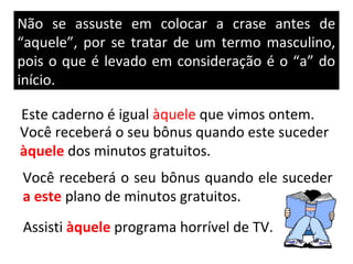 Não se assuste em colocar a crase antes de
“aquele”, por se tratar de um termo masculino,
pois o que é levado em consideração é o “a” do
início.

Este caderno é igual àquele que vimos ontem.
Você receberá o seu bônus quando este suceder
àquele dos minutos gratuitos.
Você receberá o seu bônus quando ele suceder
a este plano de minutos gratuitos.
Assisti àquele programa horrível de TV.
 