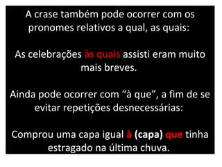 A crase também pode ocorrer com os
   pronomes relativos a qual, as quais:

 As celebrações às quais assisti eram muito
               mais breves.

Ainda pode ocorrer com “à que”, a fim de se
     evitar repetições desnecessárias:

Comprou uma capa igual à (capa) que tinha
      estragado na última chuva.
 
