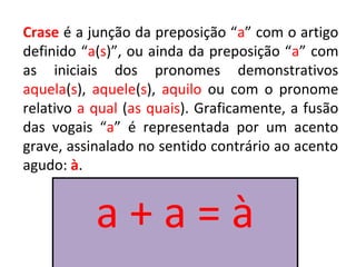 Crase é a junção da preposição “a” com o artigo
definido “a(s)”, ou ainda da preposição “a” com
as iniciais dos pronomes demonstrativos
aquela(s), aquele(s), aquilo ou com o pronome
relativo a qual (as quais). Graficamente, a fusão
das vogais “a” é representada por um acento
grave, assinalado no sentido contrário ao acento
agudo: à.


           a+a=à
 