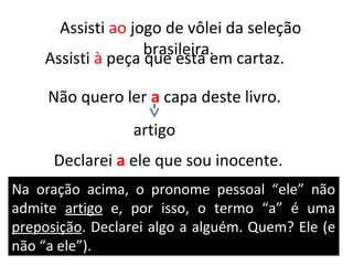Assisti ao jogo de vôlei da seleção
                   brasileira.
    Assisti à peça que está em cartaz.

     Não quero ler a capa deste livro.
                  artigo
      Declarei a ele que sou inocente.
Na oração acima, o pronome pessoal “ele” não
admite artigo e, por isso, o termo “a” é uma
preposição. Declarei algo a alguém. Quem? Ele (e
não “a ele”).
 