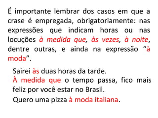 É importante lembrar dos casos em que a
crase é empregada, obrigatoriamente: nas
expressões que indicam horas ou nas
locuções à medida que, às vezes, à noite,
dentre outras, e ainda na expressão “à
moda”.
 Sairei às duas horas da tarde.
 À medida que o tempo passa, fico mais
 feliz por você estar no Brasil.
 Quero uma pizza à moda italiana.
 